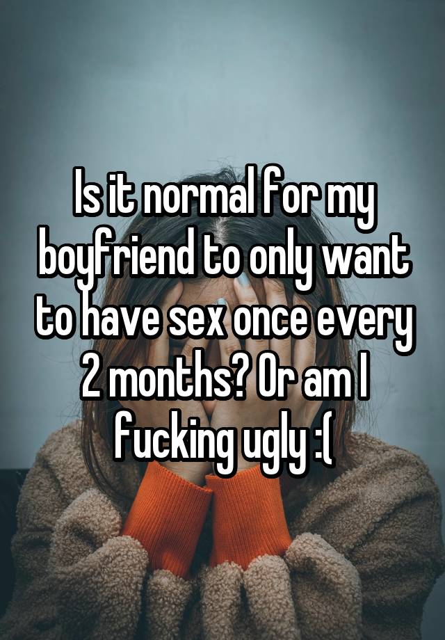 Is it normal for my boyfriend to only want to have sex once every 2 months? Or am I fucking ugly :(