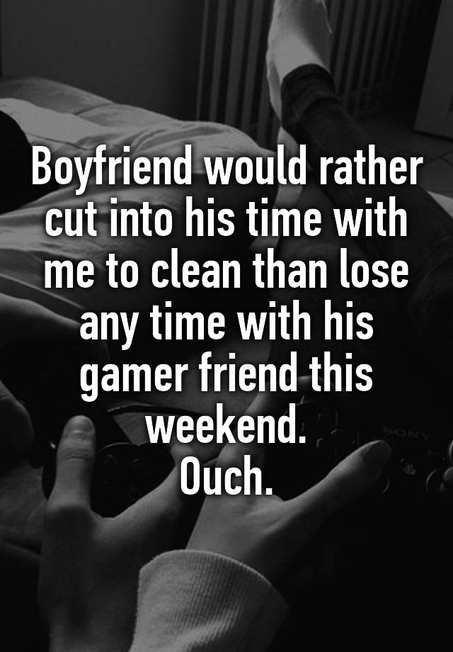 Boyfriend would rather cut into his time with me to clean than lose any time with his gamer friend this weekend.
Ouch.