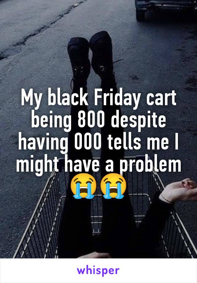 My black Friday cart being 800 despite having 000 tells me I might have a problem 😭😭