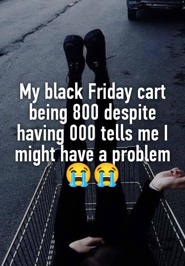 My black Friday cart being 800 despite having 000 tells me I might have a problem 😭😭