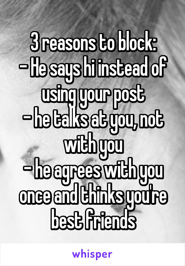 3 reasons to block:
- He says hi instead of using your post
- he talks at you, not with you
- he agrees with you once and thinks you're best friends