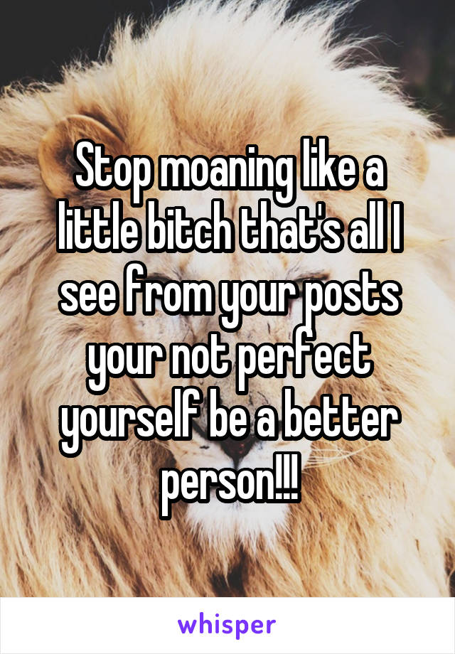 Stop moaning like a little bitch that's all I see from your posts your not perfect yourself be a better person!!!