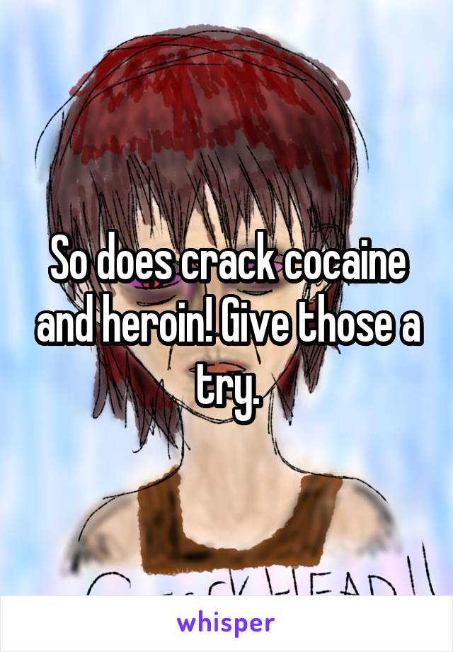 So does crack cocaine and heroin! Give those a try.