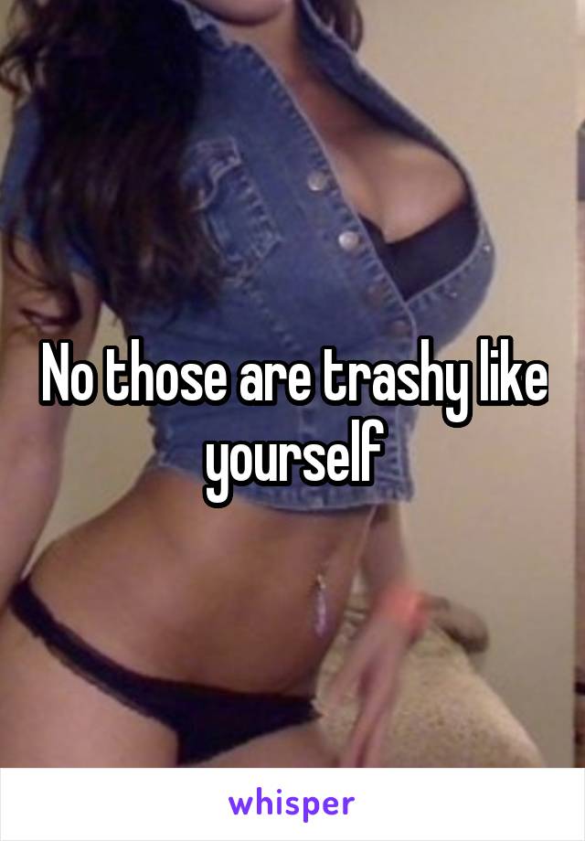 No those are trashy like yourself