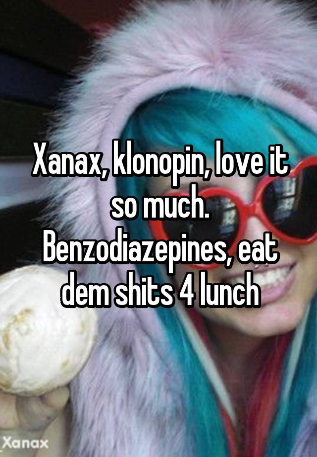 Xanax, klonopin, love it so much. Benzodiazepines, eat dem shits 4 lunch