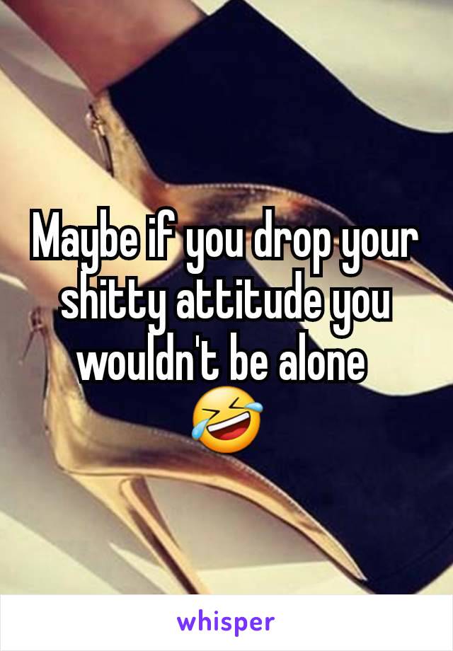 Maybe if you drop your shitty attitude you wouldn't be alone 
🤣