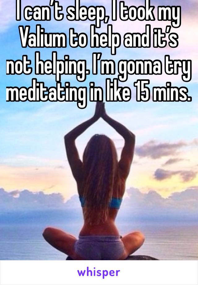 I can’t sleep, I took my Valium to help and it’s not helping. I’m gonna try meditating in like 15 mins. 