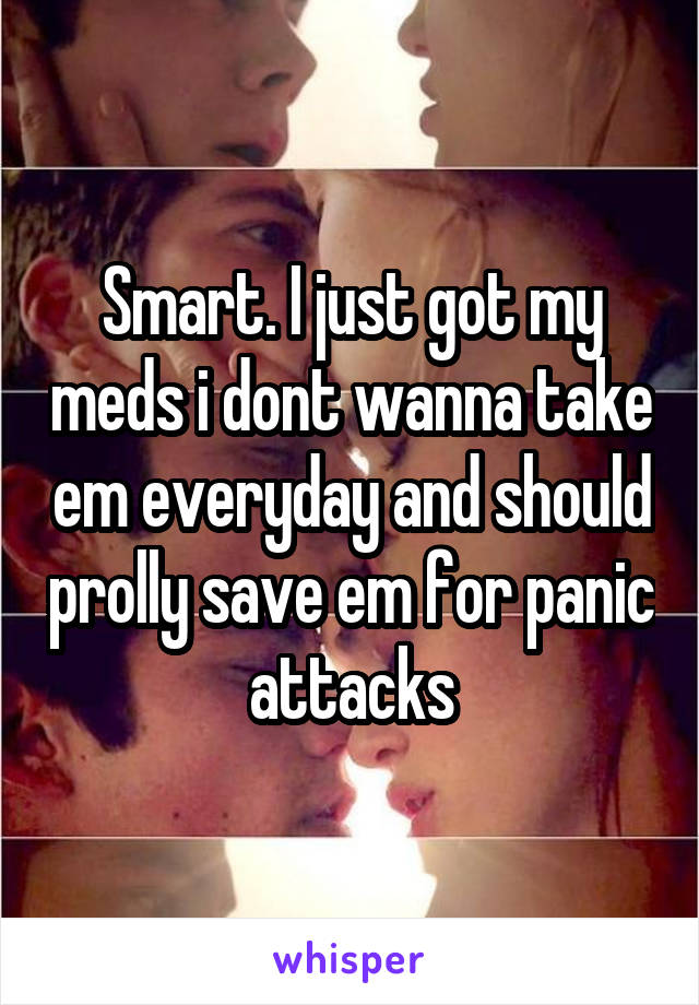 Smart. I just got my meds i dont wanna take em everyday and should prolly save em for panic attacks