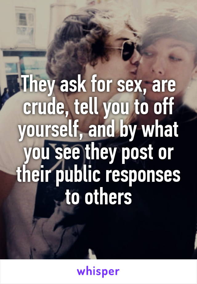 They ask for sex, are crude, tell you to off yourself, and by what you see they post or their public responses to others