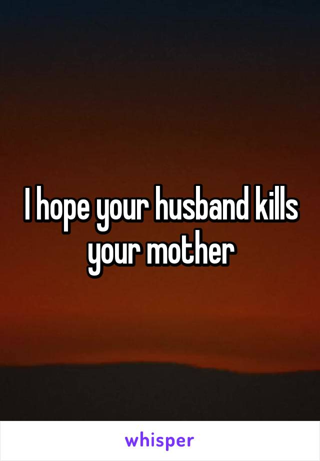 I hope your husband kills your mother