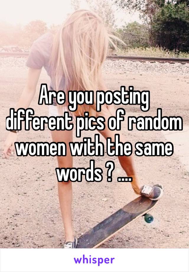 Are you posting different pics of random women with the same words ? ….