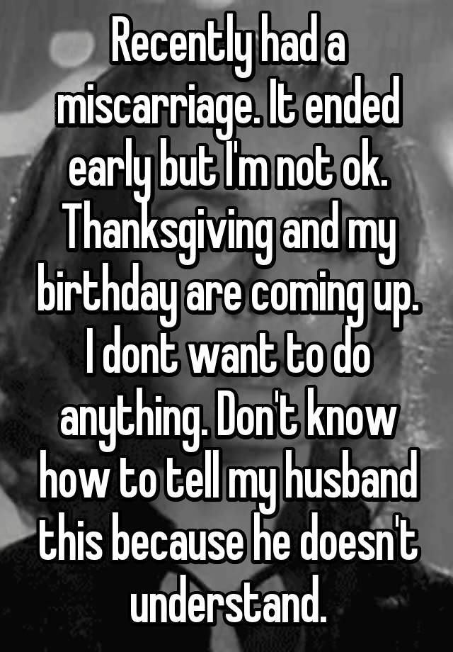 Recently had a miscarriage. It ended early but I'm not ok. Thanksgiving and my birthday are coming up. I dont want to do anything. Don't know how to tell my husband this because he doesn't understand.