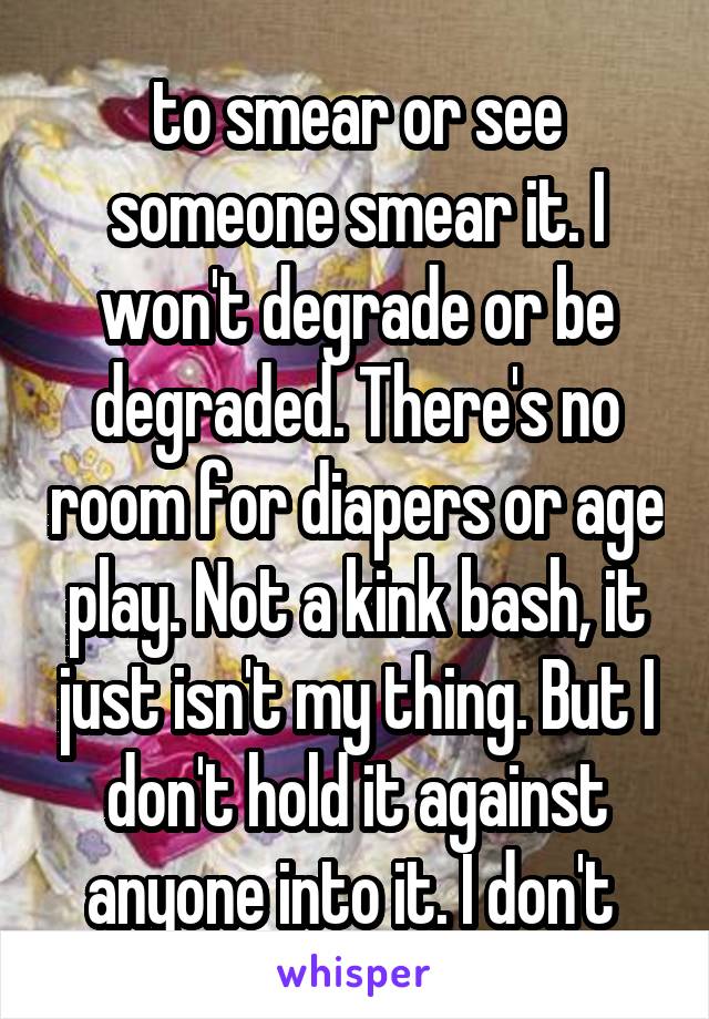 to smear or see someone smear it. I won't degrade or be degraded. There's no room for diapers or age play. Not a kink bash, it just isn't my thing. But I don't hold it against anyone into it. I don't 