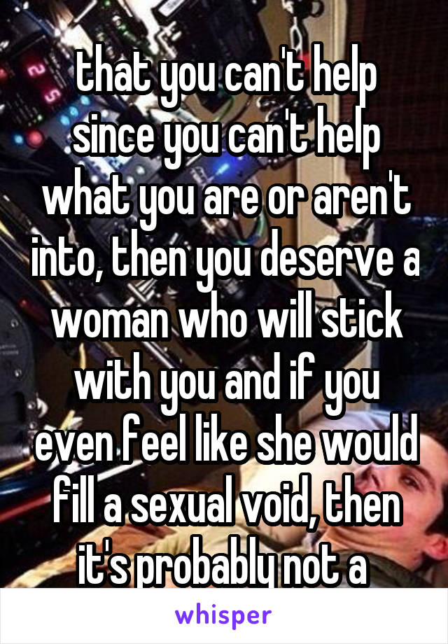 that you can't help since you can't help what you are or aren't into, then you deserve a woman who will stick with you and if you even feel like she would fill a sexual void, then it's probably not a 