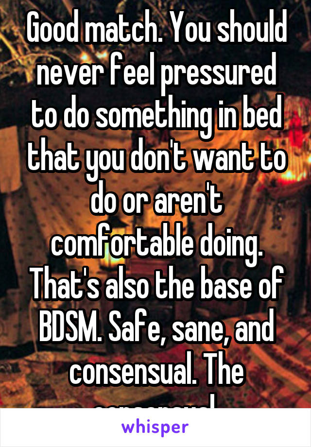 Good match. You should never feel pressured to do something in bed that you don't want to do or aren't comfortable doing. That's also the base of BDSM. Safe, sane, and consensual. The consensual 