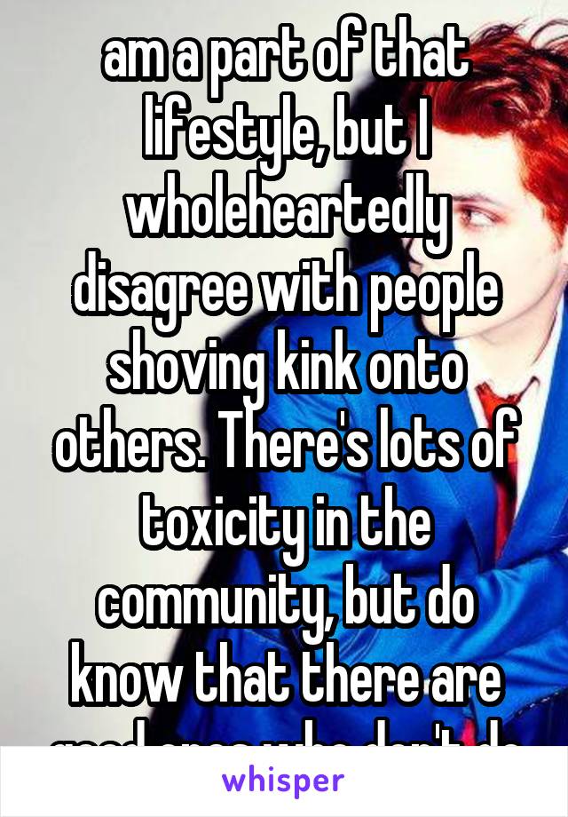 am a part of that lifestyle, but I wholeheartedly disagree with people shoving kink onto others. There's lots of toxicity in the community, but do know that there are good ones who don't do