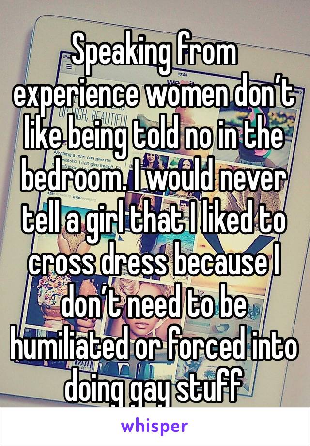 Speaking from experience women don’t like being told no in the bedroom. I would never tell a girl that I liked to cross dress because I don’t need to be humiliated or forced into doing gay stuff 