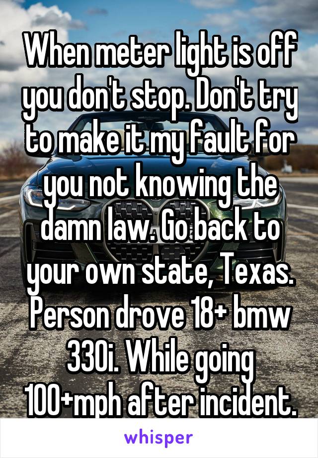 When meter light is off you don't stop. Don't try to make it my fault for you not knowing the damn law. Go back to your own state, Texas. Person drove 18+ bmw 330i. While going 100+mph after incident.