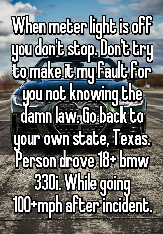 When meter light is off you don't stop. Don't try to make it my fault for you not knowing the damn law. Go back to your own state, Texas. Person drove 18+ bmw 330i. While going 100+mph after incident.