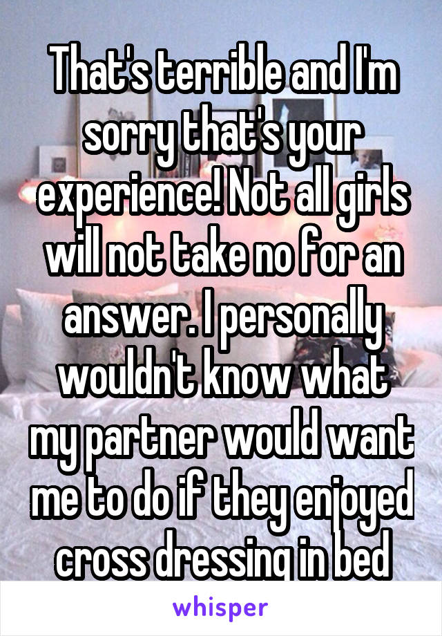 That's terrible and I'm sorry that's your experience! Not all girls will not take no for an answer. I personally wouldn't know what my partner would want me to do if they enjoyed cross dressing in bed