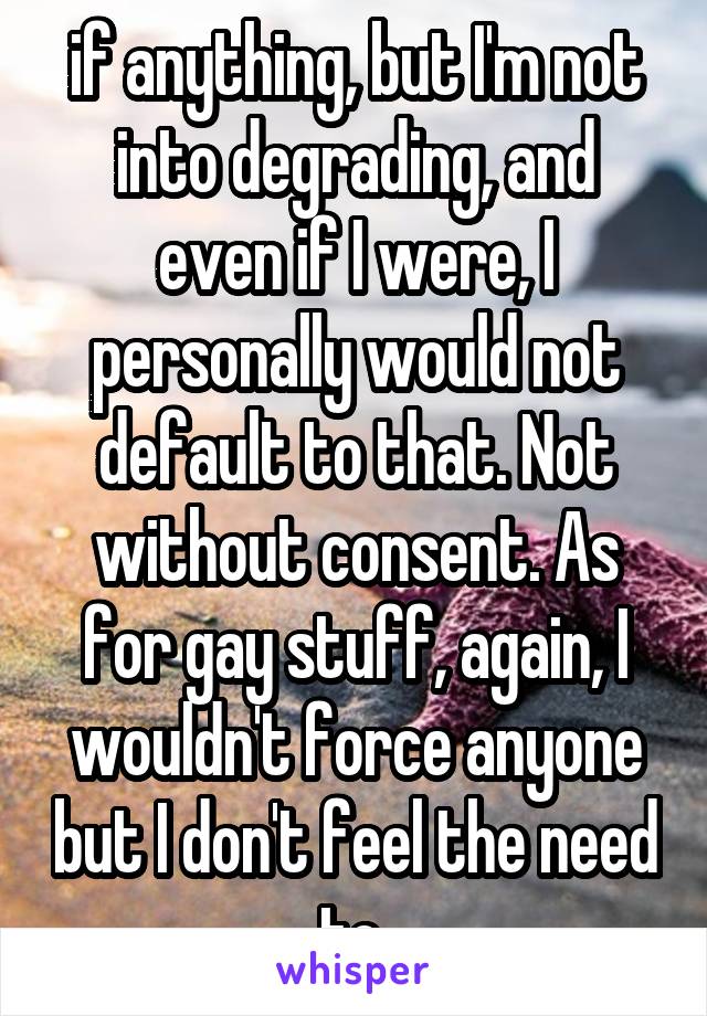 if anything, but I'm not into degrading, and even if I were, I personally would not default to that. Not without consent. As for gay stuff, again, I wouldn't force anyone but I don't feel the need to 