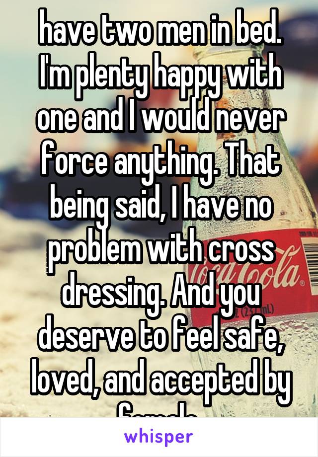 have two men in bed. I'm plenty happy with one and I would never force anything. That being said, I have no problem with cross dressing. And you deserve to feel safe, loved, and accepted by female 