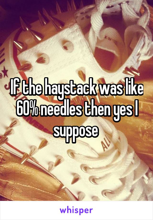 If the haystack was like 60% needles then yes I suppose 