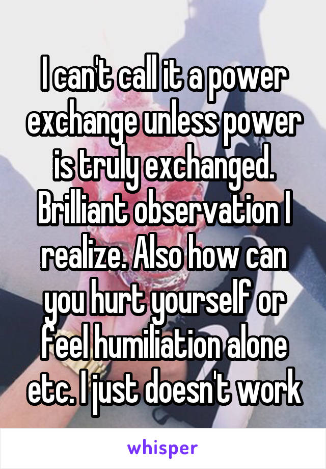 I can't call it a power exchange unless power is truly exchanged. Brilliant observation I realize. Also how can you hurt yourself or feel humiliation alone etc. I just doesn't work