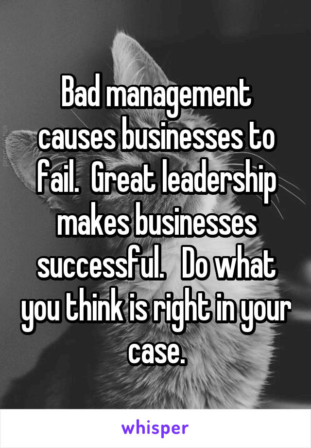 Bad management causes businesses to fail.  Great leadership makes businesses successful.   Do what you think is right in your case.