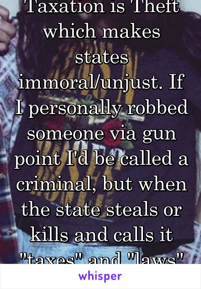 Taxation is Theft which makes states immoral/unjust. If I personally robbed someone via gun point I'd be called a criminal, but when the state steals or kills and calls it "taxes" and "laws" it's OK?