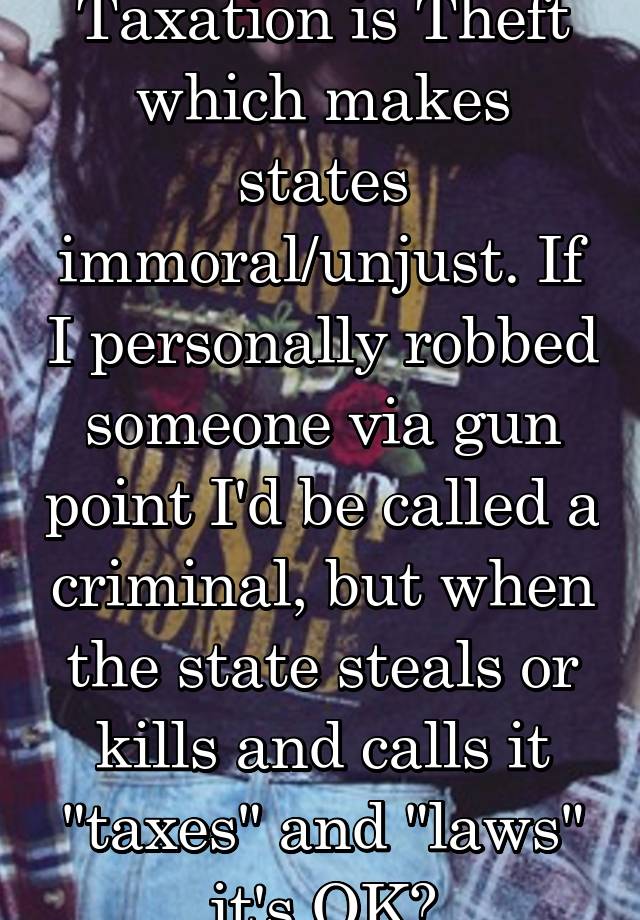 Taxation is Theft which makes states immoral/unjust. If I personally robbed someone via gun point I'd be called a criminal, but when the state steals or kills and calls it "taxes" and "laws" it's OK?