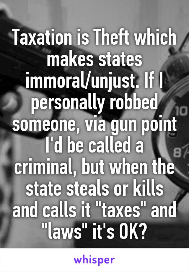 Taxation is Theft which makes states immoral/unjust. If I personally robbed someone, via gun point I'd be called a criminal, but when the state steals or kills and calls it "taxes" and "laws" it's OK?