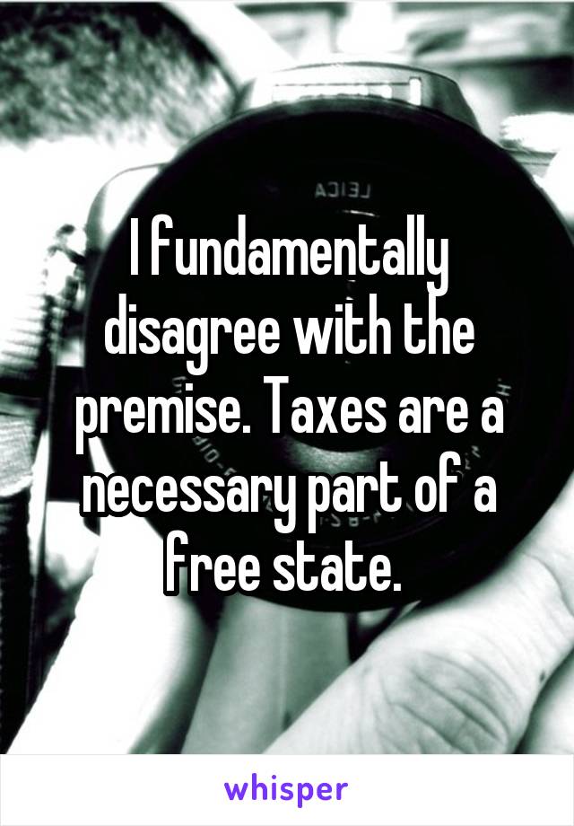 I fundamentally disagree with the premise. Taxes are a necessary part of a free state. 