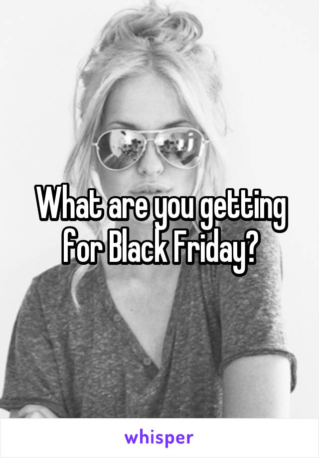 What are you getting for Black Friday?