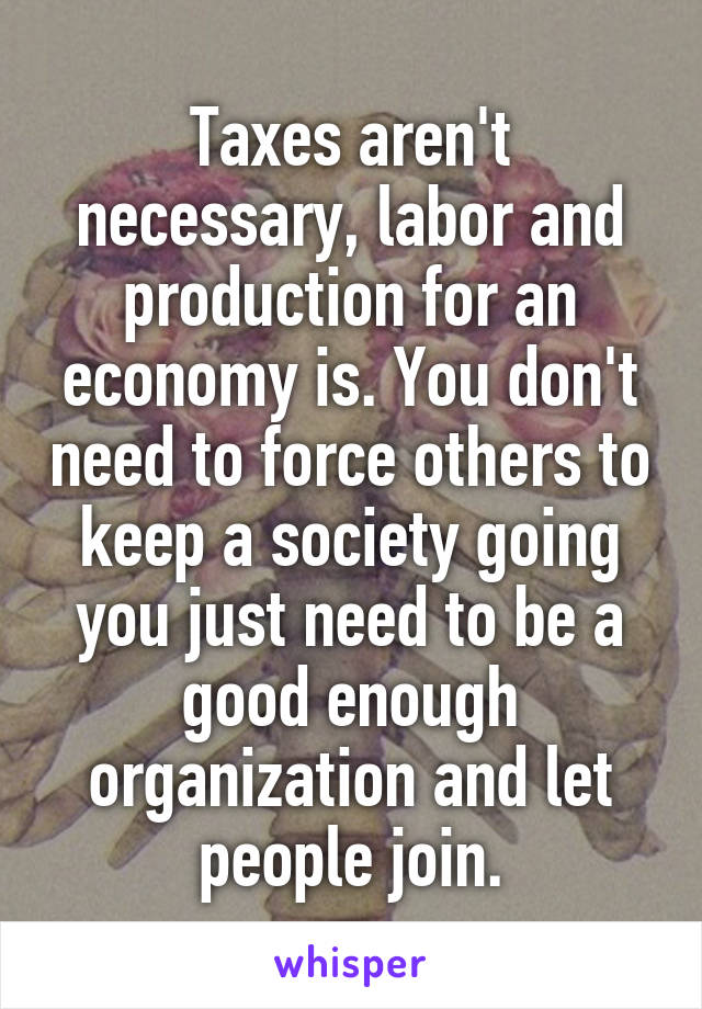 Taxes aren't necessary, labor and production for an economy is. You don't need to force others to keep a society going you just need to be a good enough organization and let people join.