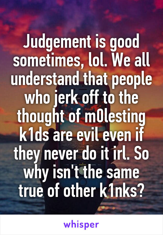 Judgement is good sometimes, lol. We all understand that people who jerk off to the thought of m0lesting k1ds are evil even if they never do it irl. So why isn't the same true of other k1nks?