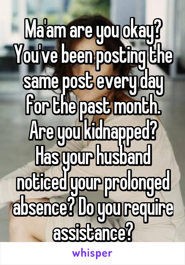 Ma'am are you okay? You've been posting the same post every day for the past month.
Are you kidnapped? Has your husband noticed your prolonged absence? Do you require assistance?