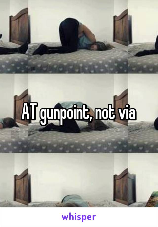 AT gunpoint, not via 