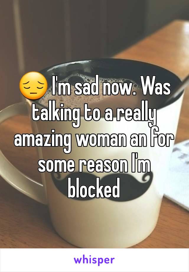 😔 I'm sad now. Was talking to a really amazing woman an for some reason I'm blocked