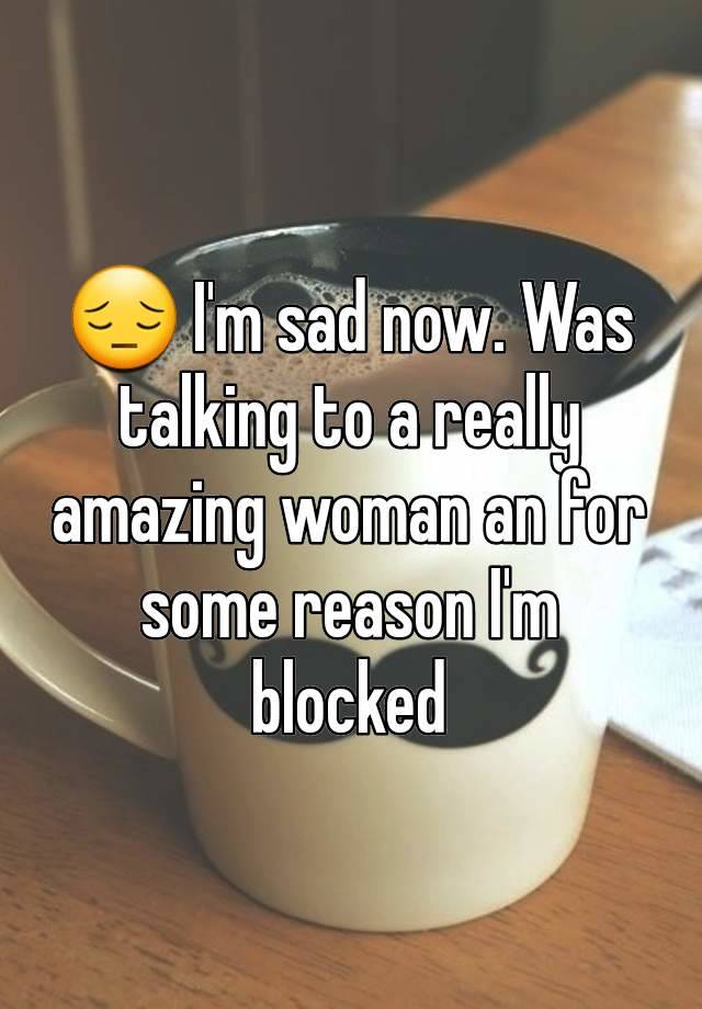 😔 I'm sad now. Was talking to a really amazing woman an for some reason I'm blocked