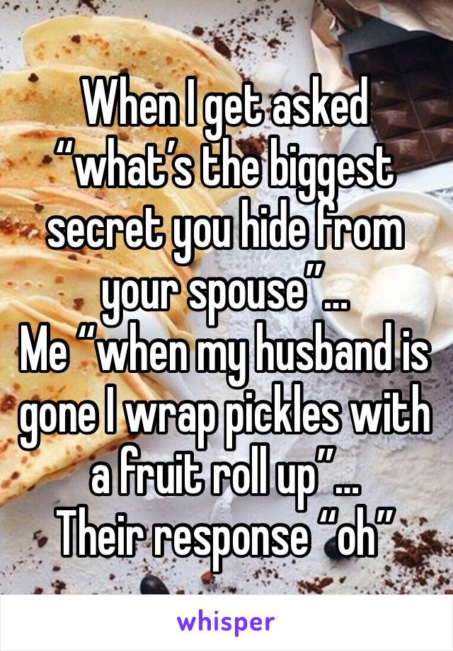 When I get asked “what’s the biggest secret you hide from your spouse”…
Me “when my husband is gone I wrap pickles with a fruit roll up”…
Their response “oh”