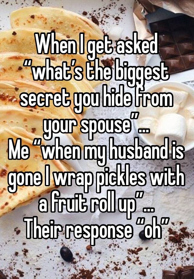 When I get asked “what’s the biggest secret you hide from your spouse”…
Me “when my husband is gone I wrap pickles with a fruit roll up”…
Their response “oh”