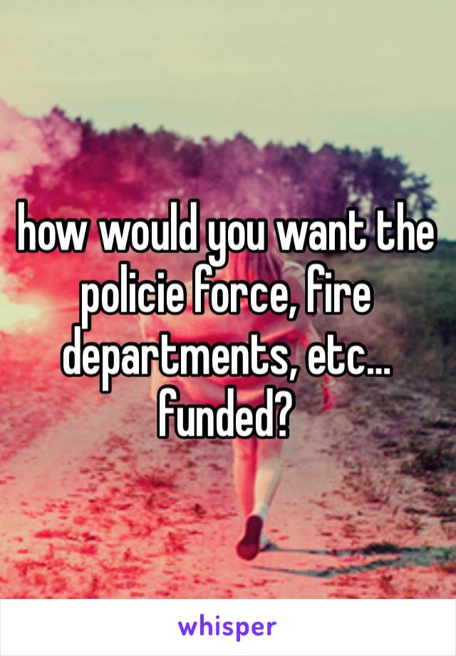 how would you want the policie force, fire departments, etc… funded? 