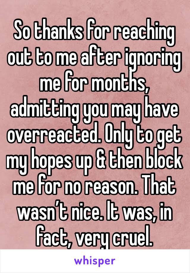 So thanks for reaching out to me after ignoring me for months, admitting you may have overreacted. Only to get my hopes up & then block me for no reason. That wasn’t nice. It was, in fact, very cruel.