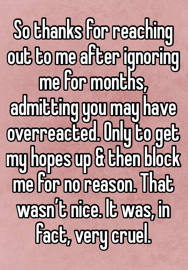 So thanks for reaching out to me after ignoring me for months, admitting you may have overreacted. Only to get my hopes up & then block me for no reason. That wasn’t nice. It was, in fact, very cruel.