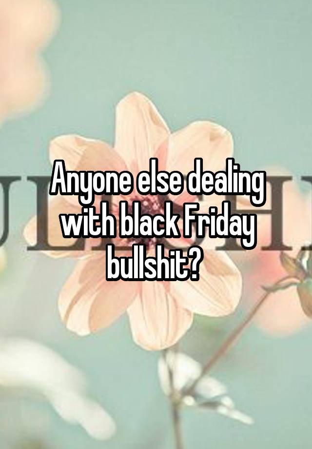 Anyone else dealing with black Friday bullshit? 