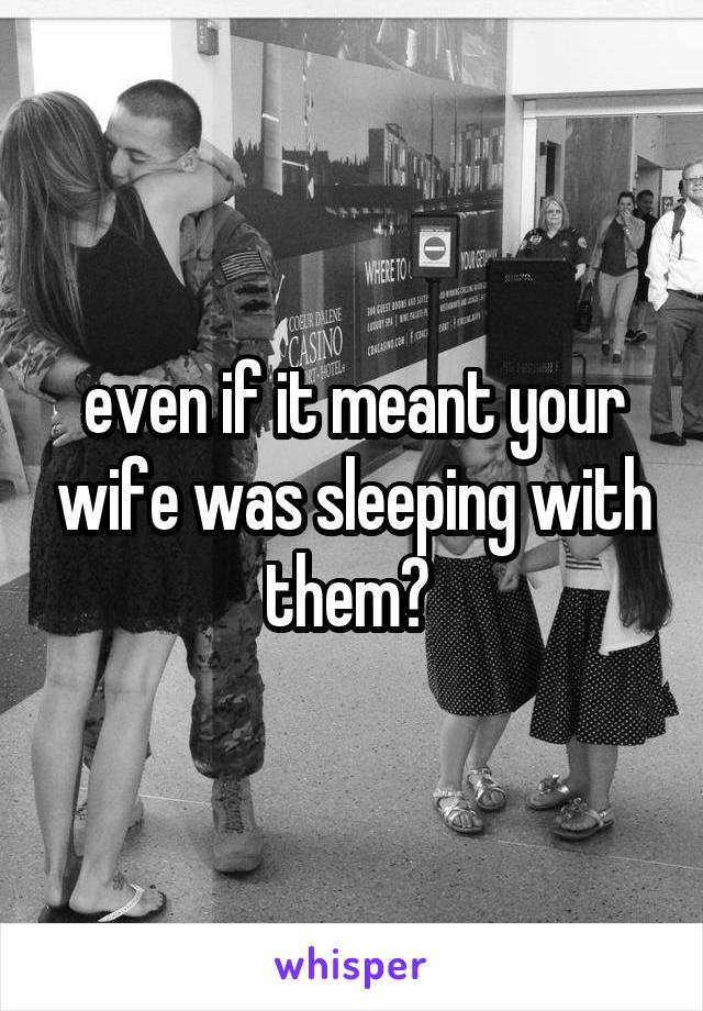 even if it meant your wife was sleeping with them? 