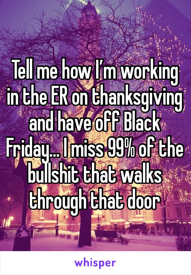 Tell me how I’m working in the ER on thanksgiving and have off Black Friday… I miss 99% of the bullshit that walks through that door