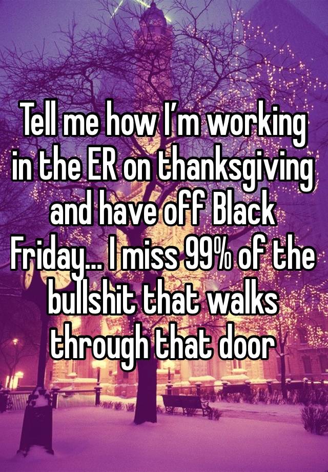 Tell me how I’m working in the ER on thanksgiving and have off Black Friday… I miss 99% of the bullshit that walks through that door