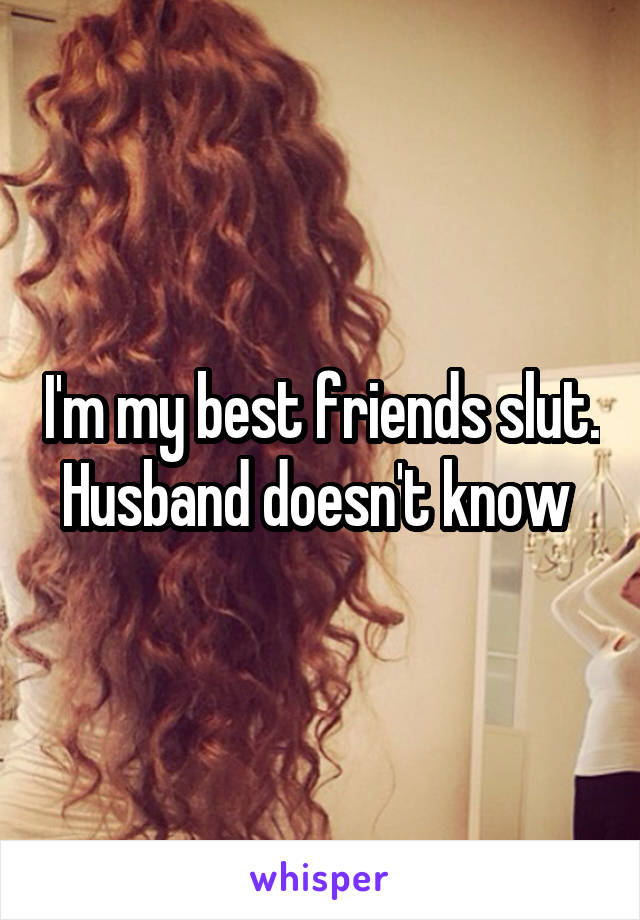 I'm my best friends slut. Husband doesn't know 